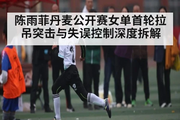 陈雨菲丹麦公开赛女单首轮拉吊突击与失误控制深度拆解 | kaiyun
