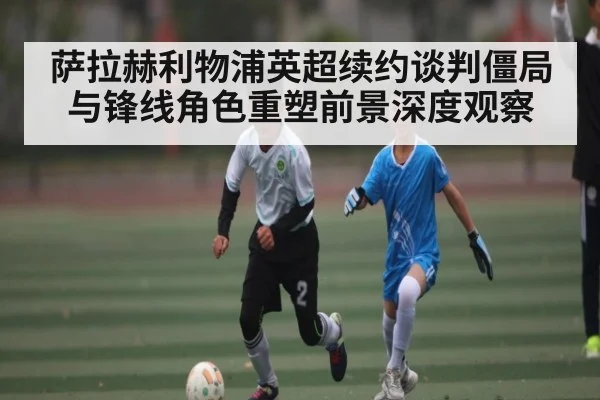 萨拉赫利物浦英超续约谈判僵局与锋线角色重塑前景深度观察 | kaiyun
